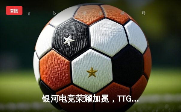 银河电竞荣耀加冕，TTG战队勇夺《王者荣耀》世界冠军杯总冠军