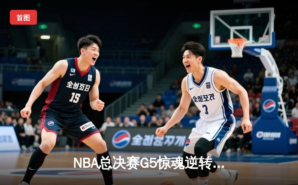 NBA总决赛G5惊魂逆转：凯尔特人险胜勇士，塔图姆狂砍34分率队夺赛点