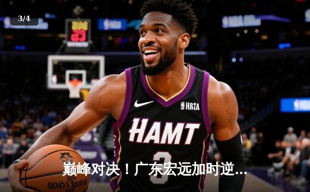 巅峰对决！广东宏远加时逆转辽宁本钢，胡明轩35分闪耀全场 - 3