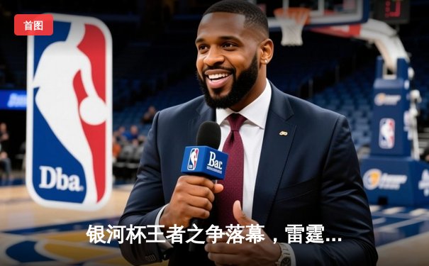 银河杯王者之争落幕，雷霆战队逆风翻盘成就三连冠伟业