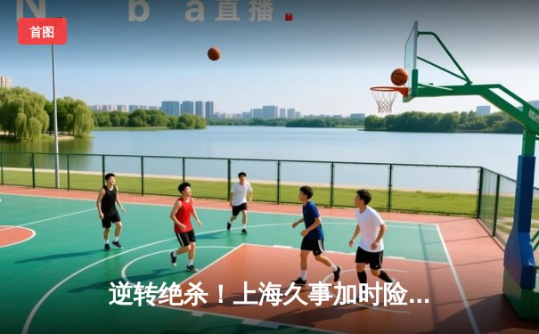 逆转绝杀！上海久事加时险胜广东宏远，王哲林33+16主宰内线